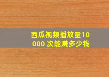 西瓜视频播放量10000 次能赚多少钱